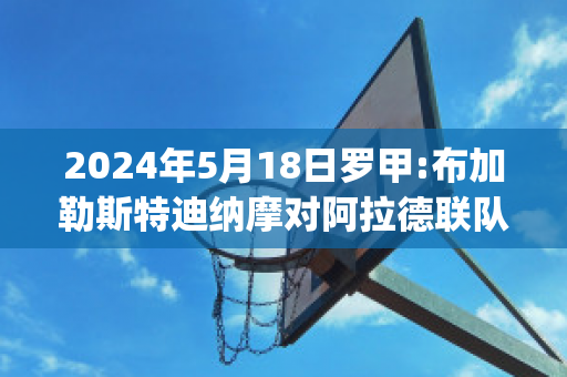 2024年5月18日罗甲:布加勒斯特迪纳摩对阿拉德联队比分预测(布加勒斯特迪纳摩足球俱乐部)