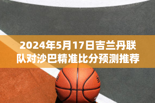 2024年5月17日吉兰丹联队对沙巴精准比分预测推荐(吉兰丹是东马还是西马)