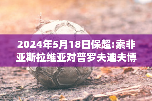 2024年5月18日保超:索非亚斯拉维亚对普罗夫迪夫博特夫比分预测(索非亚列夫斯基)