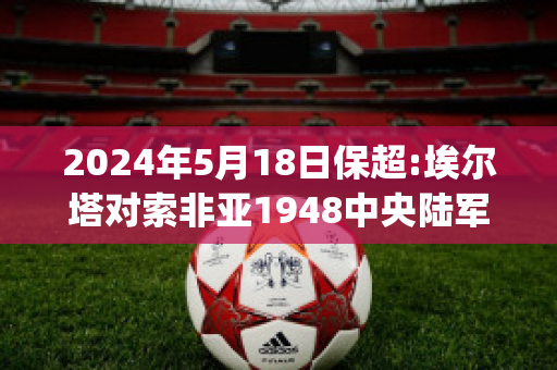 2024年5月18日保超:埃尔塔对索非亚1948中央陆军比分预测(阿尔塔索尔)