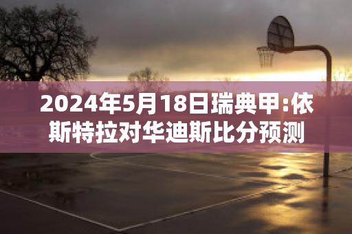 2024年5月18日瑞典甲:依斯特拉对华迪斯比分预测