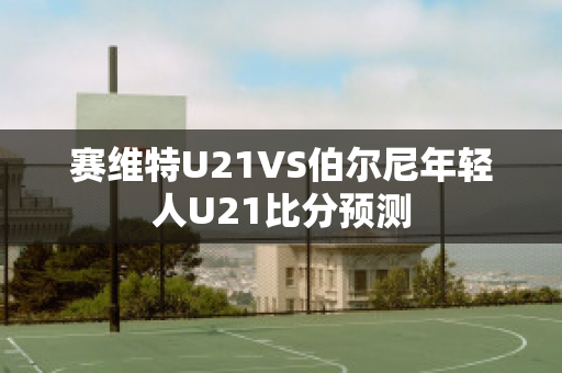 赛维特U21VS伯尔尼年轻人U21比分预测