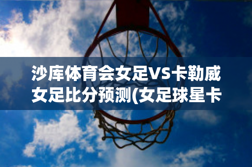 沙库体育会女足VS卡勒威女足比分预测(女足球星卡)