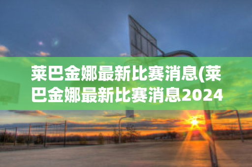 莱巴金娜最新比赛消息(莱巴金娜最新比赛消息2024年澳网)