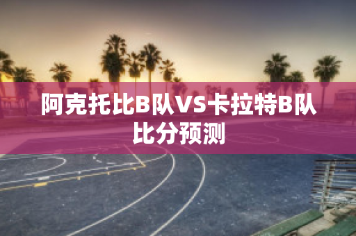 阿克托比B队VS卡拉特B队比分预测