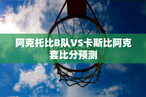 阿克托比B队VS卡斯比阿克套比分预测