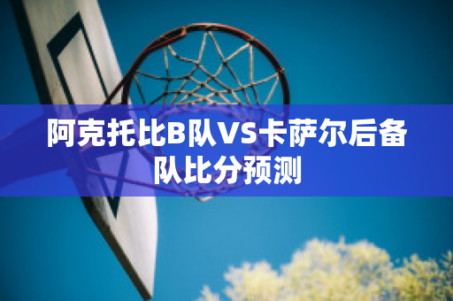 阿克托比B队VS卡萨尔后备队比分预测