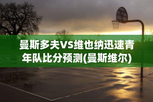 曼斯多夫VS维也纳迅速青年队比分预测(曼斯维尔)