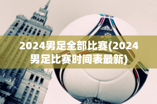 2024男足全部比赛(2024男足比赛时间表最新)