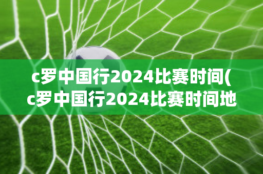 c罗中国行2024比赛时间(c罗中国行2024比赛时间地点)