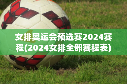 女排奥运会预选赛2024赛程(2024女排全部赛程表)