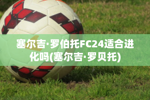 塞尔吉·罗伯托FC24适合进化吗(塞尔吉·罗贝托)