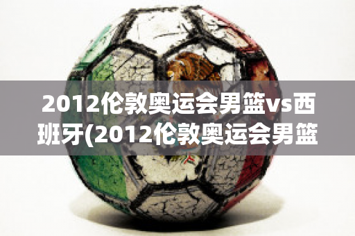 2012伦敦奥运会男篮vs西班牙(2012伦敦奥运会男篮vs西班牙队员)