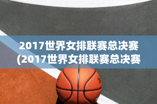 2017世界女排联赛总决赛(2017世界女排联赛总决赛中国对荷兰比分)