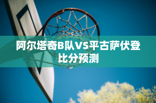 阿尔塔奇B队VS平古萨伏登比分预测