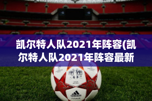 凯尔特人队2021年阵容(凯尔特人队2021年阵容最新)