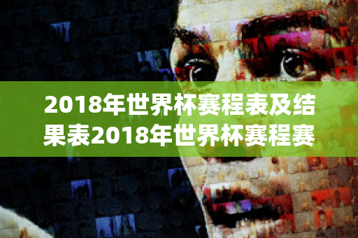 2018年世界杯赛程表及结果表2018年世界杯赛程赛果(2018年世界杯赛程回顾)