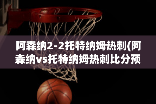 阿森纳2-2托特纳姆热刺(阿森纳vs托特纳姆热刺比分预测)