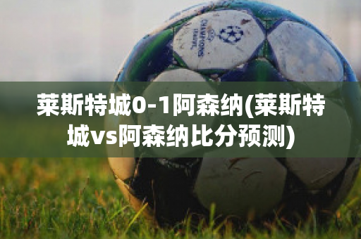 莱斯特城0-1阿森纳(莱斯特城vs阿森纳比分预测)