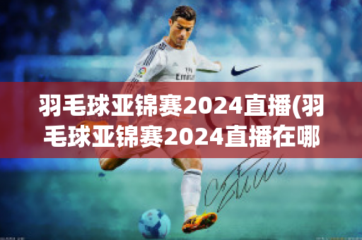 羽毛球亚锦赛2024直播(羽毛球亚锦赛2024直播在哪看)