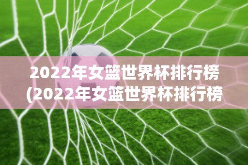 2022年女篮世界杯排行榜(2022年女篮世界杯排行榜最新)