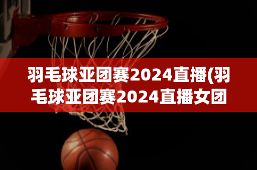 羽毛球亚团赛2024直播(羽毛球亚团赛2024直播女团中国与印度)