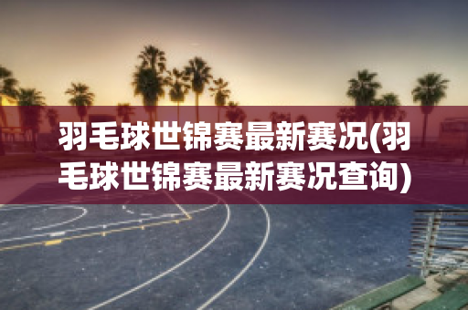 羽毛球世锦赛最新赛况(羽毛球世锦赛最新赛况查询)