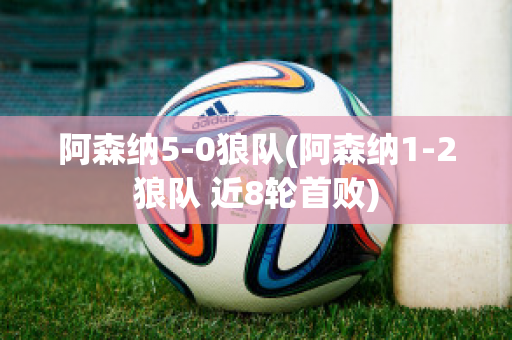 阿森纳5-0狼队(阿森纳1-2狼队 近8轮首败)