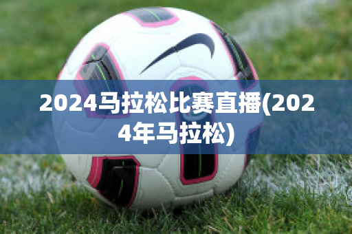 2024马拉松比赛直播(2024年马拉松)