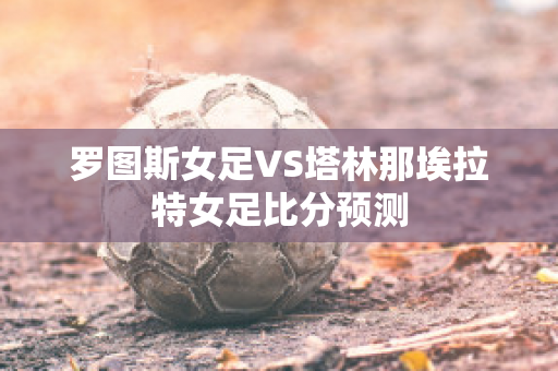 罗图斯女足VS塔林那埃拉特女足比分预测