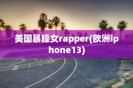 美国暴躁女rapper(欧洲iphone13)