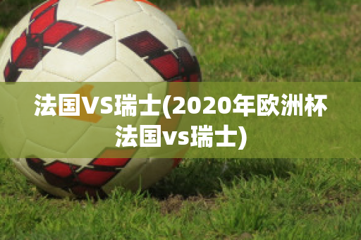 法国VS瑞士(2020年欧洲杯法国vs瑞士)