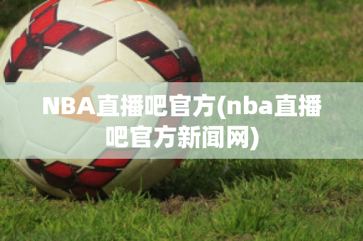 NBA直播吧官方(nba直播吧官方新闻网)