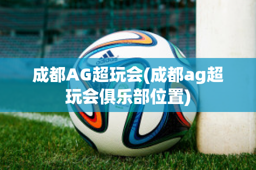 成都AG超玩会(成都ag超玩会俱乐部位置)