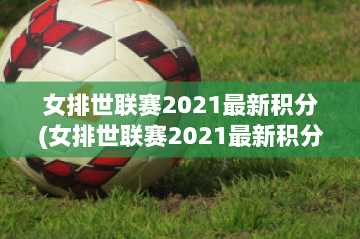 女排世联赛2021最新积分(女排世联赛2021最新积分表)