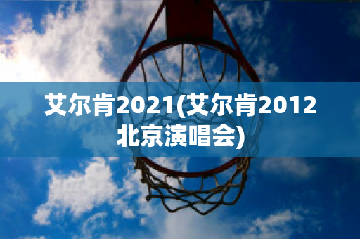 艾尔肯2021(艾尔肯2012北京演唱会)