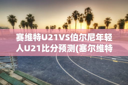 赛维特U21VS伯尔尼年轻人U21比分预测(塞尔维特对年轻人)