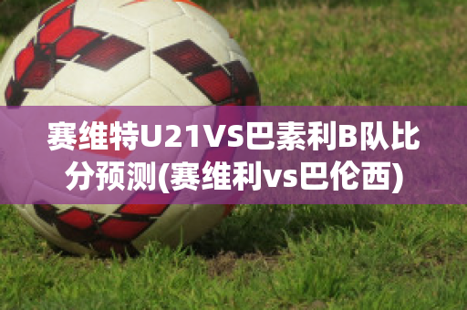 赛维特U21VS巴素利B队比分预测(赛维利vs巴伦西)