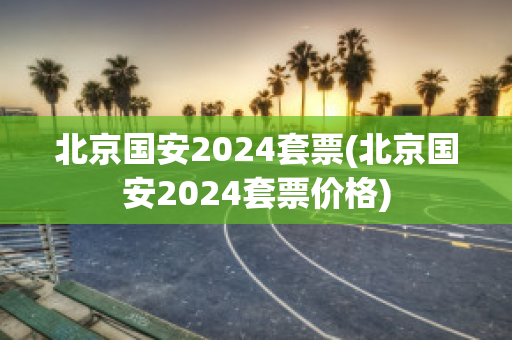 北京国安2024套票(北京国安2024套票价格)