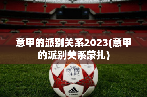 意甲的派别关系2023(意甲的派别关系蒙扎)