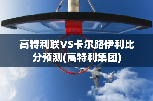 高特利联VS卡尔路伊利比分预测(高特利集团)