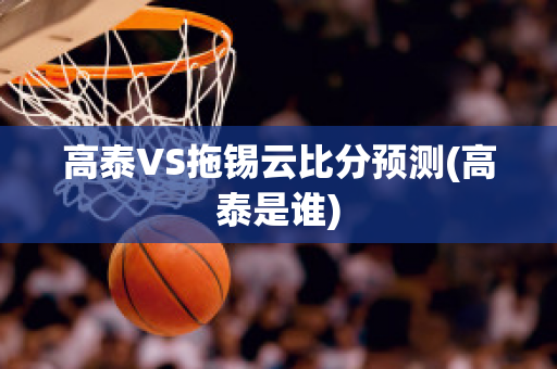 高泰VS拖锡云比分预测(高泰是谁)