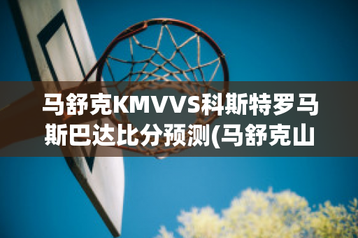 马舒克KMVVS科斯特罗马斯巴达比分预测(马舒克山)