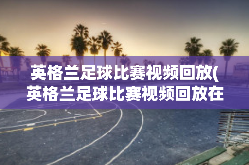 英格兰足球比赛视频回放(英格兰足球比赛视频回放在哪看)