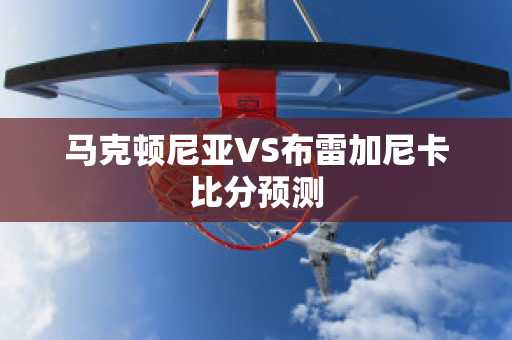 马克顿尼亚VS布雷加尼卡比分预测