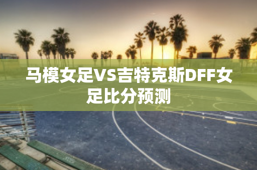 马模女足VS吉特克斯DFF女足比分预测