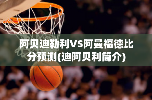 阿贝迪勒利VS阿曼福德比分预测(迪阿贝利简介)