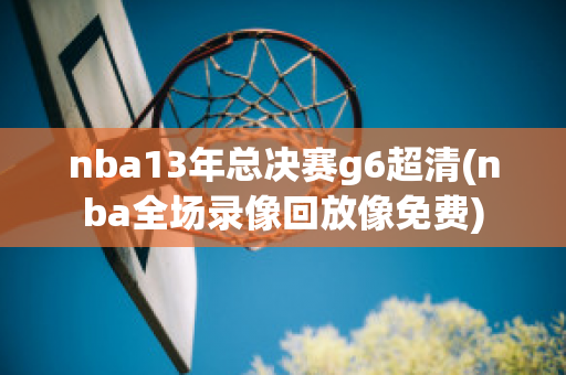 nba13年总决赛g6超清(nba全场录像回放像免费)