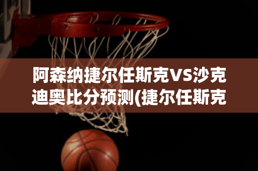 阿森纳捷尔任斯克VS沙克迪奥比分预测(捷尔任斯克师)