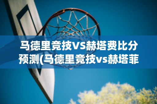 马德里竞技VS赫塔费比分预测(马德里竞技vs赫塔菲分析)